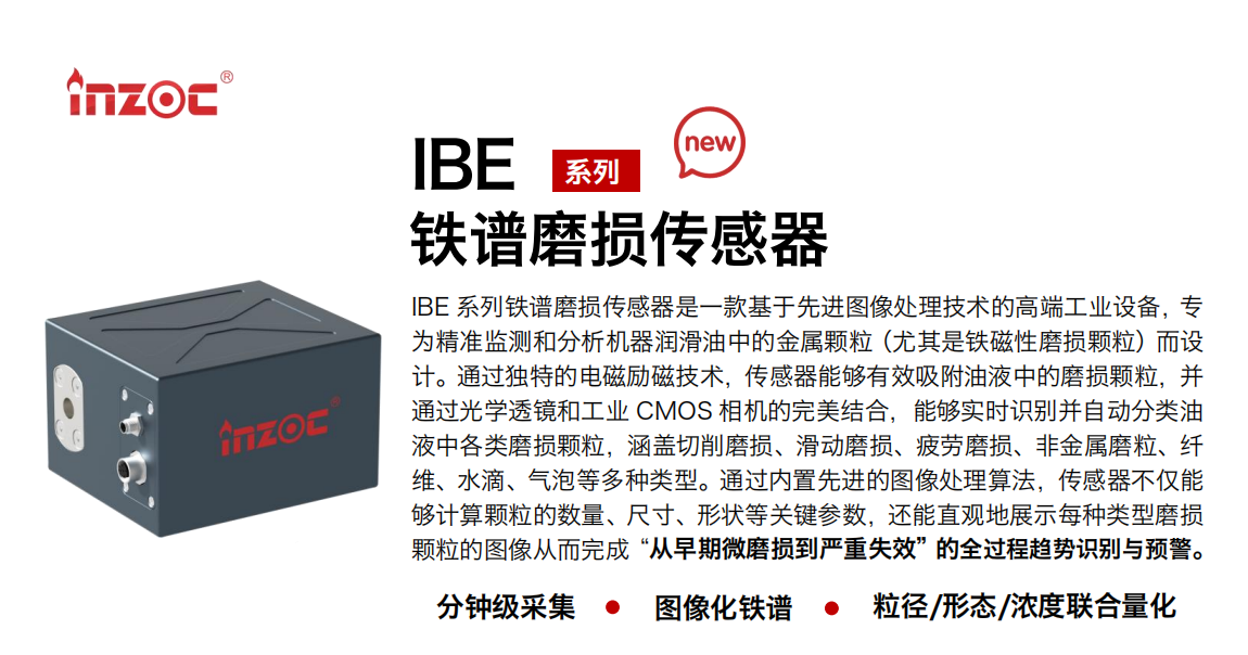 IBE 系列油液鐵譜磨損傳感器是一款基于先進圖像處理技術的高端工業設備，專為精準監測和分析機器潤滑油中的金屬顆粒(尤其是鐵磁性磨損顆粒)而設計。通過獨特的電磁勵磁技術，傳感器能夠有效吸附油液中的損顆粒，并通過光學透鏡和工業 CMOS 相機的完美結合，能夠實時識別并自動分類油液中各類磨損顆粒，涵蓋切削磨損、滑動磨損、疲勞損、非金屬磨粒、纖維、水滴、氣泡等多種類型。通過內置先進的圖像處理算法，傳感器不僅能夠計算顆粒的數量、尺寸、形狀等關鍵參數，還能直觀地展示每種類型磨損。適用行業設備：汽油和柴油發動機、壓縮機、齒輪箱、變速器、渦輪機和泵等；檢測油品:潤滑油/齒輪油、/液壓油/透平油/柴機油等。