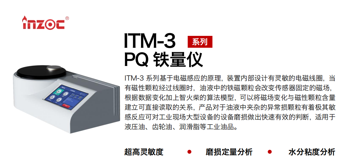 ITM-3系列PQ鐵量儀基于電磁感應的原理，裝置內(nèi)部設(shè)計有靈敏的電磁線圈，當有磁性顆粒經(jīng)過線圈時，油液中的鐵磁顆粒會改變傳感器固定的磁場，根據(jù)數(shù)據(jù)變化加上智火柴的算法模型，可以將磁場變化與磁性顆粒含量建立可直接讀取的關(guān)系，產(chǎn)品對于油液中夾雜的異常損顆粒有著極其敏感反應可對工業(yè)現(xiàn)場大型設(shè)備的設(shè)備磨損做出快速有效的判斷，適用于液壓油、齒輪油、潤滑脂等工業(yè)油品。