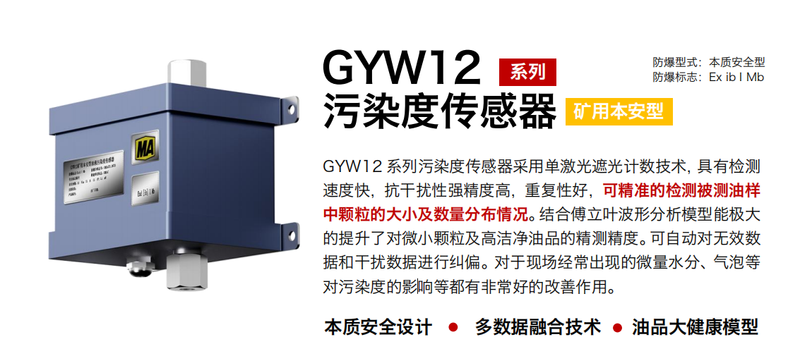 GYW12 系列礦用本安型污染度傳感器采用單激光遮光計數技術，具有檢測速度快，抗干擾性強精度高，重復性好，可精準的檢測被測油樣中顆粒的大小及數量分布情況。結合傅立葉波形分析模型能極大的提升了對微小顆粒及高潔凈油品的精測精度。可自動對無效數據和干擾數據進行糾偏。對于現場經常出現的微量水分、氣泡等對污染度的影響等都有非常好的改善作用。
行業：轉載機、刮板機、采煤機、破碎機、皮帶機、盾構機、大型設備等
油品：液壓油、齒輪油、空壓機油、燃氣機油等