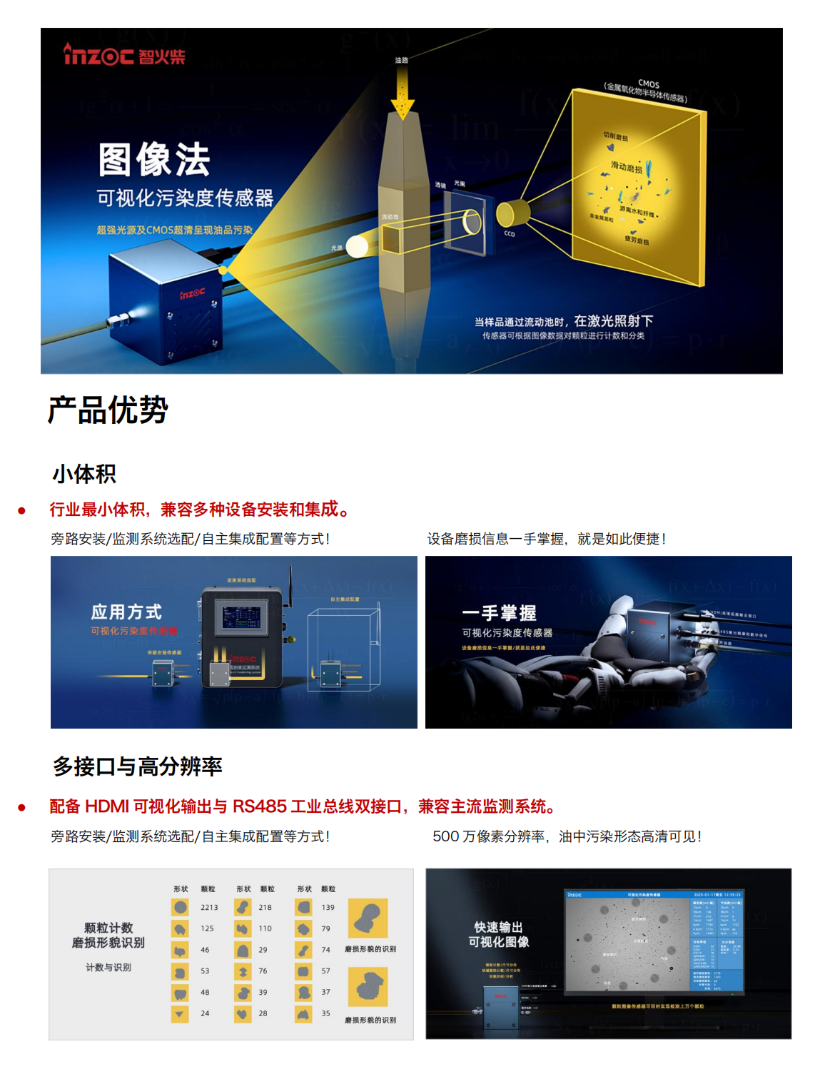 智火柴IFD-3系列流體動(dòng)態(tài)圖像顆粒傳感器圖產(chǎn)品特點(diǎn)
超輕量高分辨率豐富接口快速檢測
小體積:行業(yè)最小體積,兼容多種設(shè)備安裝和集成。
高分辨率:500 萬像素分辨率，油中污染形態(tài)高清可見。
三
高效率:最快 2s 即可輸出動(dòng)態(tài)圖像數(shù)據(jù)最快 30s 輸出一次檢測結(jié)果。
Al光線補(bǔ)償:深色油品自動(dòng)補(bǔ)光分析，無懼惡劣工
多接口:HDMI高清多媒體接口(輸出包含實(shí)時(shí)圖像、顆粒數(shù)、氣泡數(shù)污染等級、水分和不同磨損類型顆粒數(shù)等信息的高清視頻流)和 RS485工業(yè)總線(輸出包含圖像、顆粒數(shù)、氣泡數(shù)、污染等級、水分和不同磨損類型顆粒數(shù)等信息的數(shù)字信號)雙接口，兼容主流檢測系統(tǒng)。