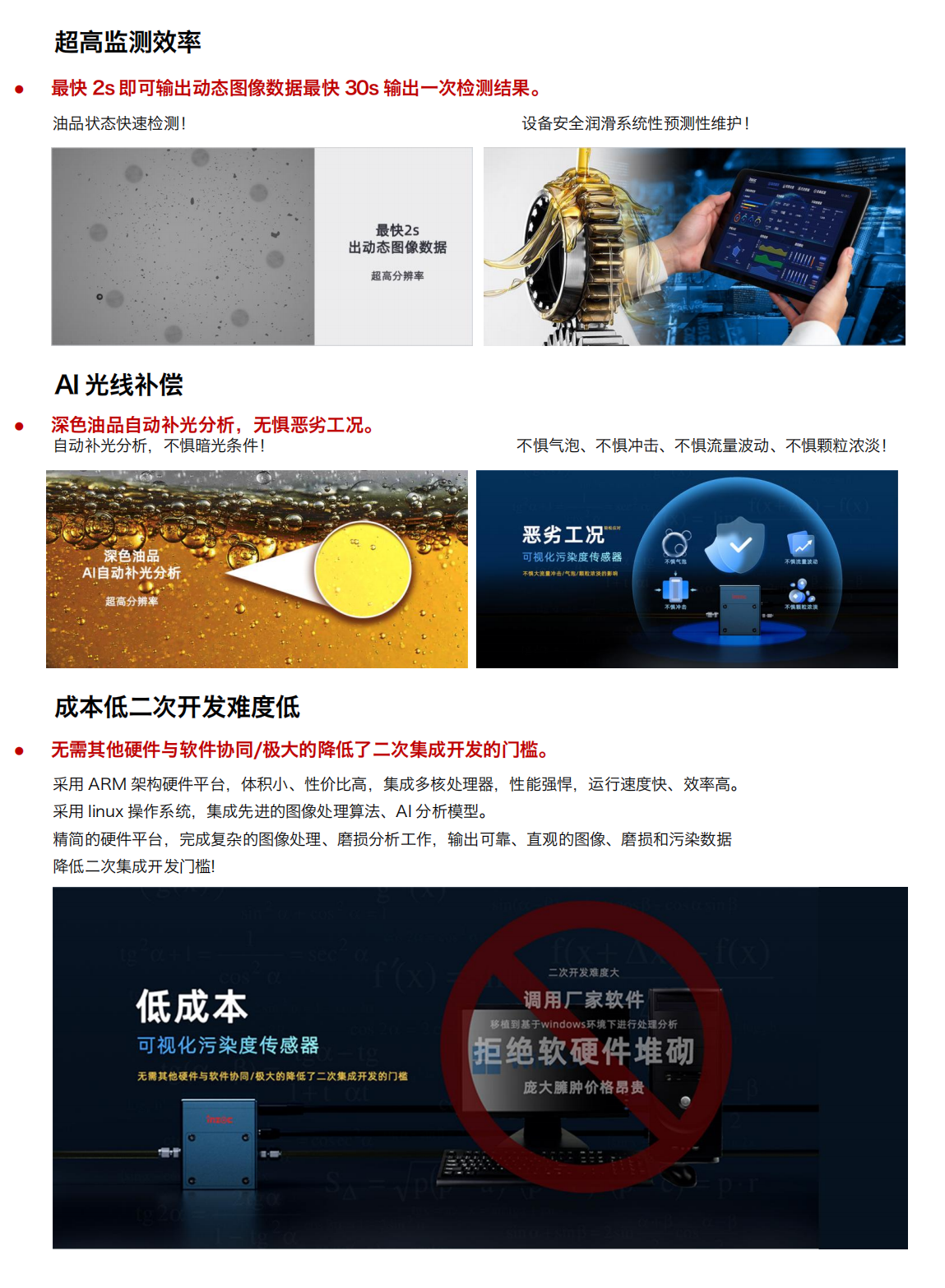 圖像法可視化污染度傳感器
超強(qiáng)光源及CMOS超清量現(xiàn)油品污
產(chǎn)品優(yōu)勢：
1.小體積
行業(yè)最小體積，兼容多種設(shè)備安裝和集成。
當(dāng)樣品通過流動(dòng)池時(shí)，在激光照射下傳感器可根據(jù)圖像數(shù)據(jù)對顆粒進(jìn)行計(jì)數(shù)和分類
旁路安裝/監(jiān)測系統(tǒng)選配/自主集成配置等方式!
設(shè)備磨損信息一手掌握，就是如此便捷!
2.多接口與高分辨率
配備 HDMI 可視化輸出與 RS485 工業(yè)總線雙接口，兼容主流監(jiān)測系統(tǒng)。
旁路安裝/監(jiān)測系統(tǒng)選配/自主集成配置等方式!
500 萬像素分辨率，油中污染形態(tài)高清可見，顆粒計(jì)數(shù)磨損形貌識別，快速輸出可視化圖像
3.超高監(jiān)測效率
最快 2s 即可輸出動(dòng)態(tài)圖像數(shù)據(jù)最快 30s 輸出一次檢測結(jié)果。
油品狀態(tài)快速檢測!
設(shè)備安全潤滑系統(tǒng)性預(yù)測性維護(hù)!
4.Al光線補(bǔ)償
深色油品自動(dòng)補(bǔ)光分析，無懼惡劣工況。
自動(dòng)補(bǔ)光分析，不懼暗光條件!
深色油品
5.AI自動(dòng)補(bǔ)光分析
不懼氣泡、不懼沖擊、不懼流量波動(dòng)、不懼顆粒濃淡!
6.成本低二次開發(fā)難度低
無需其他硬件與軟件協(xié)同/極大的降低了二次集成開發(fā)的門檻。采用 ARM 架構(gòu)硬件平臺，體積小、性價(jià)比高，集成多核處理器，性能強(qiáng)悍，運(yùn)行速度快、效率高。采用 linux 操作系統(tǒng)，集成先進(jìn)的圖像處理算法、A1分析模型。精簡的硬件平臺，完成復(fù)雜的圖像處理、磨損分析工作，輸出可靠、直觀的圖像、磨損和污染數(shù)據(jù)降低二次集成開發(fā)門檻!