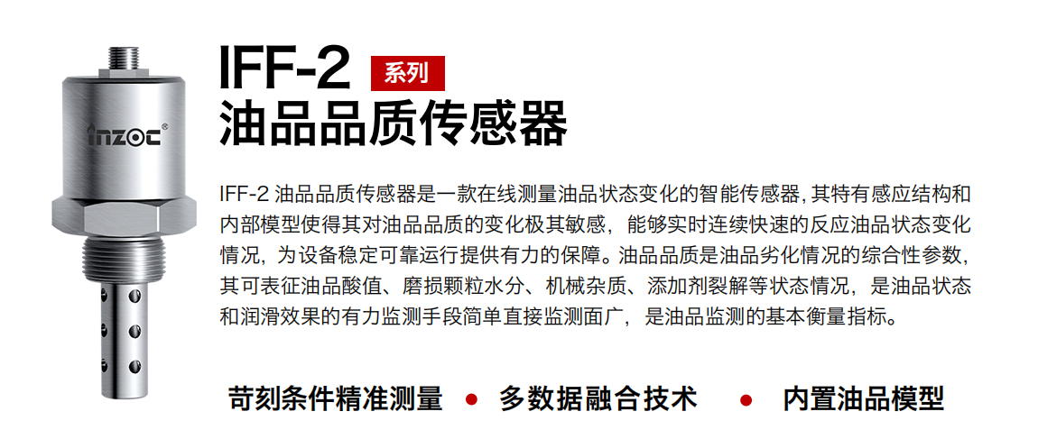 IFF-2油品品質傳感器是一款在線測量油品狀態變化的智能傳感器，其特有感應結構和內部模型使得其對油品品質的變化極其敏感，能夠實時連續快速的反應油品狀態變化情況，為設備穩定可靠運行提供有力的保障。油品品質是油品劣化情況的綜合性參數，其可表征油品酸值、磨損顆粒水分、機械雜質、添加劑裂解等狀態情況，是油品狀態和潤滑效果的有力監測手段簡單直接監測面廣，是油品監測的基本衡量指標。
行業：鋼鐵冶金/石油化工/能源電力/水泥建材/大型機械/煤炭采礦/地下挖掘等
油品：潤滑油/齒輪油/液壓油/透平油/渦輪機油等