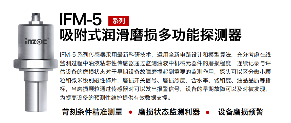 IFM-5吸附式潤(rùn)滑磨損多功能探測(cè)器采用最新科研技術(shù)，運(yùn)用全新電路設(shè)計(jì)和模型算法，充分考慮在線監(jiān)測(cè)過程中油液粘滯性傳感器通過監(jiān)測(cè)油液中機(jī)械元器件的磨損程度，連續(xù)記錄與評(píng)估設(shè)備的磨損狀態(tài)對(duì)于早期設(shè)備故障磨損起到重要的監(jiān)測(cè)作用，探頭可以區(qū)分微小顆粒和微米級(jí)別磁性碎片，磨損開關(guān)信號(hào)、磨損烈度，含水率、飽和度、油品品質(zhì)等指標(biāo)，當(dāng)磨損顆粒通過傳感器時(shí)可以發(fā)出報(bào)警信號(hào)，設(shè)備的早期故障可以及時(shí)被發(fā)現(xiàn)，為提高設(shè)備的預(yù)測(cè)性維護(hù)提供有效數(shù)據(jù)支撐。
行業(yè)：鋼鐵、石化、盾構(gòu)、電力、風(fēng)電、大型設(shè)備、OEM 集成等
油品：液壓油、透平油、柴機(jī)油、絕緣油、變壓器油等