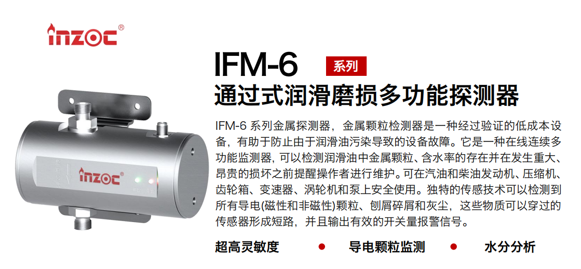 IFM-6系列過式潤滑磨損多功能探測器，該金屬顆粒檢測器是一種經(jīng)過驗(yàn)證的低成本設(shè)備，有助于防止由于潤滑油污染導(dǎo)致的設(shè)備故障。它是一種在線連續(xù)多功能監(jiān)測器，可以檢測潤滑油中金屬顆粒、含水率的存在并在發(fā)生重大、昂貴的損壞之前提醒操作者進(jìn)行維護(hù)。可在汽油和柴油發(fā)動機(jī)、壓縮機(jī)、齒輪箱、變速器、渦輪機(jī)和泵上安全使用。獨(dú)特的傳感技術(shù)可以檢測到所有導(dǎo)電(磁性和非磁性)顆粒、刨屑碎屑和灰塵，這些物質(zhì)可以穿過的傳感器形成短路，并且輸出有效的開關(guān)量報警信號。
行業(yè)：鋼鐵、石化、盾構(gòu)、電力、風(fēng)電、大型設(shè)備、船舶運(yùn)輸
油品：液壓油、透平油、柴機(jī)油、齒輪油、變壓器、壓縮機(jī)油
