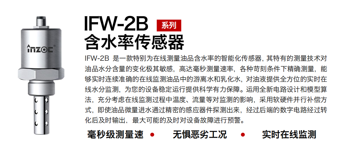 IFW-2B油液含水率傳感器是一款特別為在線測(cè)量油品含水率的智能化傳感器，其特有的測(cè)量技術(shù)對(duì)油品水分含量的變化極其敏感，高達(dá)毫秒測(cè)量速率，各種苛刻條件下精確測(cè)量，能夠?qū)崟r(shí)連續(xù)準(zhǔn)確的在線監(jiān)測(cè)油品中的游離水和乳化水，對(duì)油液提供全方位的實(shí)時(shí)在線水分監(jiān)測(cè)，為您的設(shè)備穩(wěn)定運(yùn)行提供科學(xué)有力保障。運(yùn)用全新電路設(shè)計(jì)和模型算法，充分考慮在線監(jiān)測(cè)過(guò)程中溫度、流量等對(duì)監(jiān)測(cè)的影響，采用軟硬件并行補(bǔ)償方式，即使油品微量進(jìn)水通過(guò)精密的感應(yīng)器件探測(cè)出來(lái)，經(jīng)過(guò)后端的數(shù)字電路經(jīng)過(guò)轉(zhuǎn)化后及時(shí)輸出，最大可能的及時(shí)對(duì)設(shè)備故障進(jìn)行預(yù)警。
行業(yè)：鋼鐵冶金/石油化工/能源電力/水泥建材/大型機(jī)械/煤炭采礦/地下挖掘等
油品：潤(rùn)滑油/齒輪油/液壓油/透平油/渦輪機(jī)油等