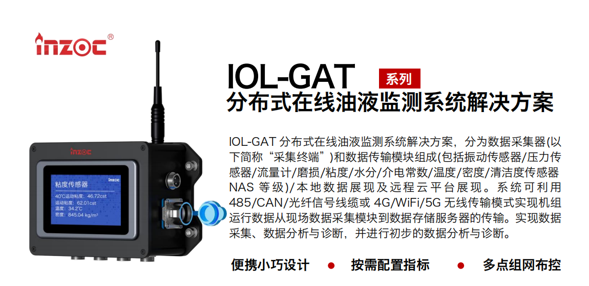 IOL-GAT 分布式在線油液監測系統解決方案，分為數據采集器(以下簡稱“采集終端”)和數據傳輸模塊組成(包括振動傳感器/壓力傳感器/流量計/磨損/粘度/水分/介電常數/溫度/密度/清潔度傳感器NAS 等 級)/ 本 地數 據 展現 及 遠程 云 平 臺展 現 。系 統 可利 用485/CAN/光纖信號線纜或 4G/WiFi/5G 無線傳輸模式實現機組運行數據從現場數據采集模塊到數據存儲服務器的傳輸。實現數據采集、數據分析與診斷，并進行初步的數據分析與診斷。
				    行業：應用于油液監測傳感器的數據采集傳輸或多路信號的集成分析。
                    油品：液壓油/齒輪油/空壓機油/燃氣機油/水乙二醇抗燃液壓油等。