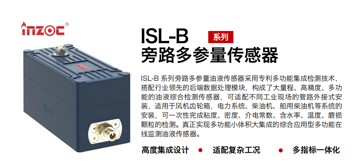 ISL-B 系列旁路多參量油液傳感器采用專利多功能集成檢測技術(shù)，搭配行業(yè)領先的后端數(shù)據(jù)處理模塊，構(gòu)成了大量程、高精度、多功能的油液綜合檢測傳感器，可適配不同工業(yè)現(xiàn)場的管路外接式安裝，適用于風機齒輪箱，電力系統(tǒng)、柴油機、船用柴油機等系統(tǒng)的安裝，可一次性完成粘度、密度、介電常數(shù)、含水率、溫度、磨損顆粒的檢測。真正實現(xiàn)多功能小體積大集成的綜合應用型多功能在線監(jiān)測油液傳感器。
行業(yè)：鋼鐵、石化、盾構(gòu)、電力、風電、大型設備、OEM 等
油品：齒輪油、液壓油、透平油、柴機油等