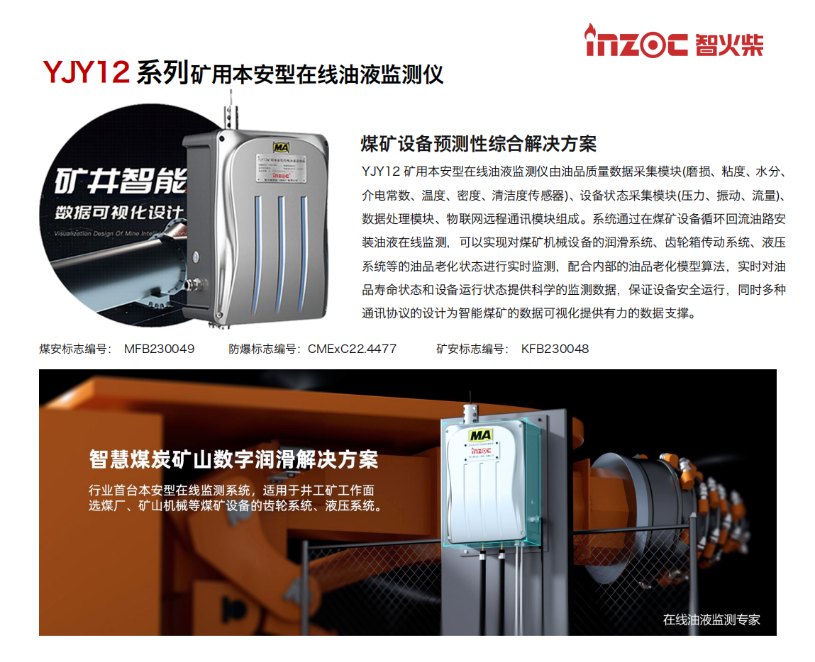 煤礦設(shè)備預測性綜合解決方案
YJY12礦用本安型在線油液監(jiān)測儀由油品質(zhì)量數(shù)據(jù)采集模塊(磨損、粘度、水分、介電常數(shù)、溫度、密度、清潔度傳感器)、設(shè)備狀態(tài)采集模塊(壓力、振動、流量)、數(shù)據(jù)處理模塊、物聯(lián)網(wǎng)遠程通訊模塊組成。系統(tǒng)通過在煤礦設(shè)備循環(huán)回流油路安裝油液在線監(jiān)測，可以實現(xiàn)對煤礦機械設(shè)備的潤滑系統(tǒng)、齒輪箱傳動系統(tǒng)、液壓系統(tǒng)等的油品老化狀態(tài)進行實時監(jiān)測，配合內(nèi)部的油品老化模型算法，實時對油品壽命狀態(tài)和設(shè)備運行狀態(tài)提供科學的監(jiān)測數(shù)據(jù)，保證設(shè)備安全運行，同時多種通訊協(xié)議的設(shè)計為智能煤礦的數(shù)據(jù)可視化提供有力的數(shù)據(jù)支撐。